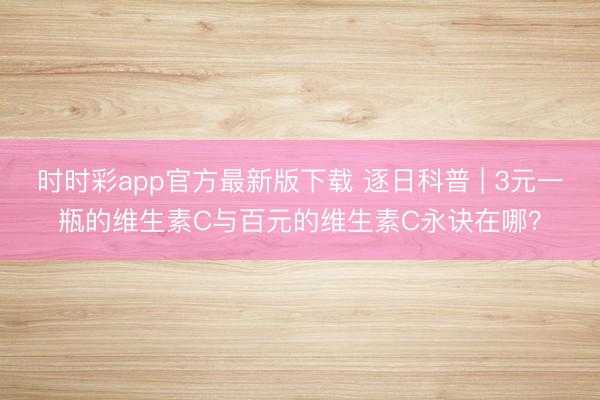 時時彩app官方最新版下載 逐日科普 | 3元一瓶的維生素C與百元的維生素C永訣在哪？