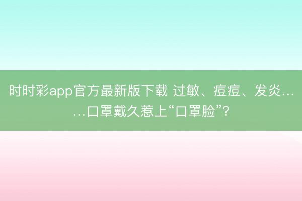 時(shí)時(shí)彩app官方最新版下載 過敏、痘痘、發(fā)炎……口罩戴久惹上“口罩臉”？
