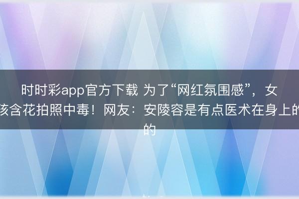 時時彩app官方下載 為了“網紅氛圍感”，女孩含花拍照中毒！網友：安陵容是有點醫術在身上的