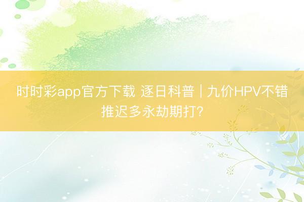 時(shí)時(shí)彩app官方下載 逐日科普 | 九價(jià)HPV不錯(cuò)推遲多永劫期打？