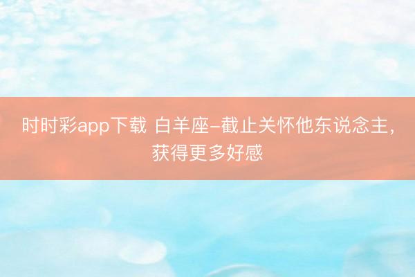 時時彩app下載 白羊座-截止關懷他東說念主，獲得更多好感