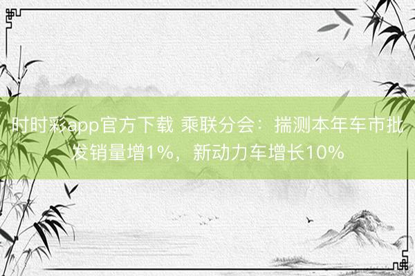 時時彩app官方下載 乘聯分會：揣測本年車市批發銷量增1%，新動力車增長10%