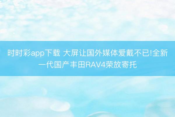 時(shí)時(shí)彩app下載 大屏讓國外媒體愛戴不已!全新一代國產(chǎn)豐田RAV4榮放寄托