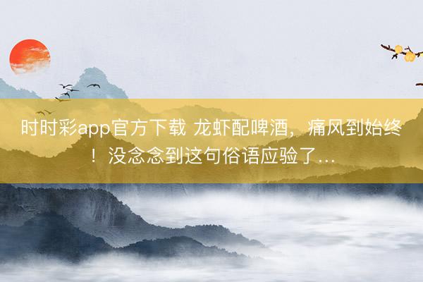 時(shí)時(shí)彩app官方下載 龍蝦配啤酒，痛風(fēng)到始終！沒念念到這句俗語應(yīng)驗(yàn)了…