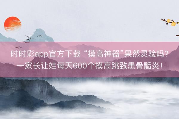 時時彩app官方下載 “摸高神器”果然靈驗嗎？一家長讓娃每天600個摸高跳致患骨骺炎！