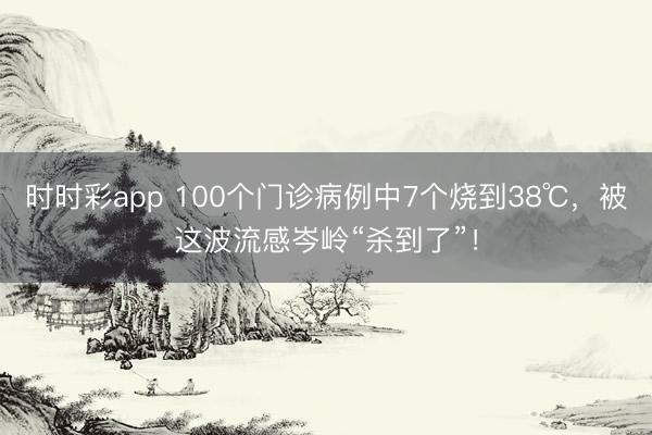 時時彩app 100個門診病例中7個燒到38℃，被這波流感岑嶺“殺到了”！
