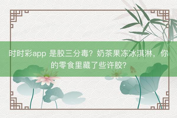 時時彩app 是膠三分毒？奶茶果凍冰淇淋，你的零食里藏了些許膠？