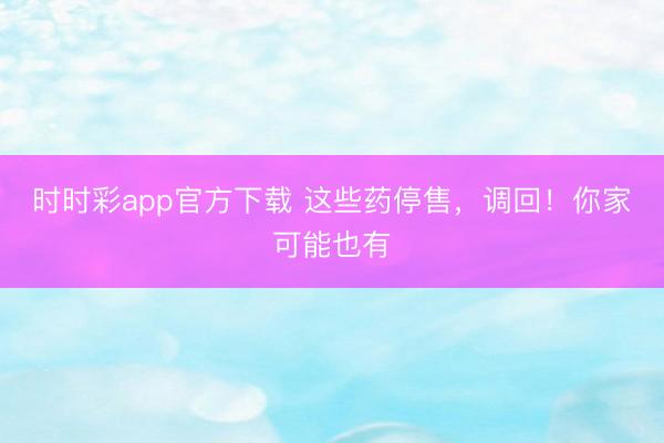 時時彩app官方下載 這些藥停售，調回！你家可能也有