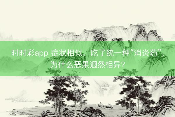 時時彩app 癥狀相似，吃了統一種“消炎藥”，為什么惡果迥然相異？