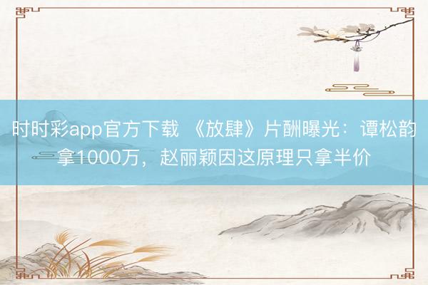 時(shí)時(shí)彩app官方下載 《放肆》片酬曝光：譚松韻拿1000萬，趙麗穎因這原理只拿半價(jià)