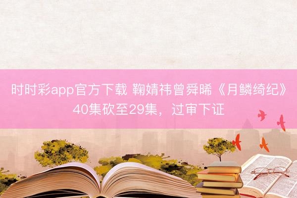 時時彩app官方下載 鞠婧祎曾舜晞《月鱗綺紀》40集砍至29集,過審下證
