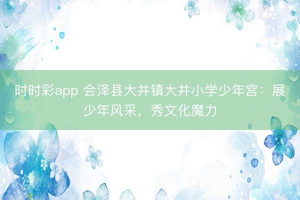 時時彩app 會澤縣大井鎮(zhèn)大井小學少年宮：展少年風采，秀文化魔力