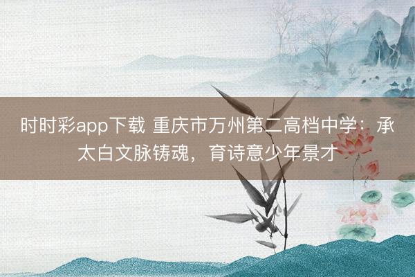 時時彩app下載 重慶市萬州第二高檔中學：承太白文脈鑄魂，育詩意少年景才