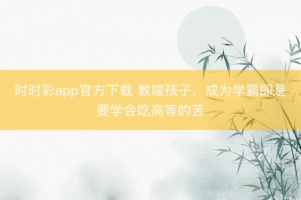 時時彩app官方下載 教唆孩子，成為學霸即是要學會吃高等的苦