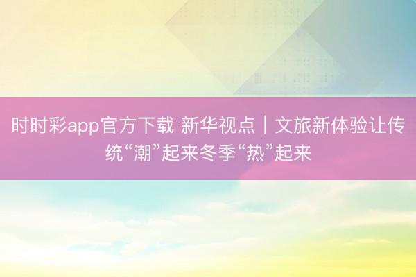 時時彩app官方下載 新華視點｜文旅新體驗讓傳統(tǒng)“潮”起來冬季“熱”起來