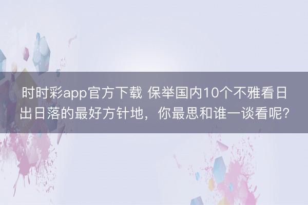 時時彩app官方下載 保舉國內10個不雅看日出日落的最好方針地，你最思和誰一談看呢?