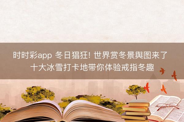 時(shí)時(shí)彩app 冬日猖狂! 世界賞冬景輿圖來了 十大冰雪打卡地帶你體驗(yàn)戒指冬趣