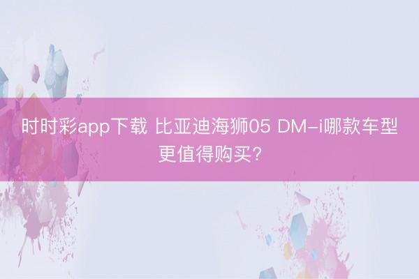 時時彩app下載 比亞迪海獅05 DM-i哪款車型更值得購買?
