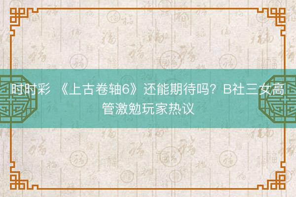 時時彩 《上古卷軸6》還能期待嗎？B社三女高管激勉玩家熱議