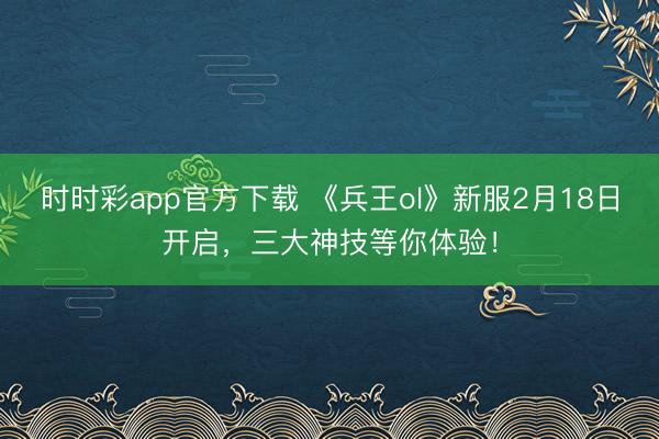 時(shí)時(shí)彩app官方下載 《兵王ol》新服2月18日開啟，三大神技等你體驗(yàn)！