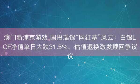 澳門新浦京游戲 國投瑞銀“網紅基”風云：白銀LOF凈值單日大跌31.5%，估值退換激發贖回爭議