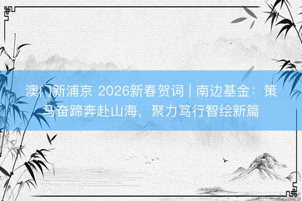 澳門新浦京 2026新春賀詞 | 南邊基金：策馬奮蹄奔赴山海，聚力篤行智繪新篇