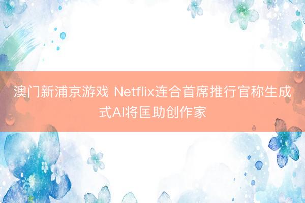 澳門新浦京游戲 Netflix連合首席推行官稱生成式AI將匡助創(chuàng)作家