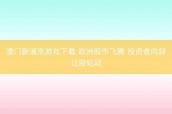 澳門新浦京游戲下載 歐洲股市飛騰 投資者向辭讓股輪動(dòng)
