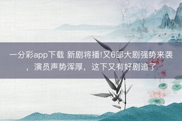 一分彩app下載 新劇將播!又6部大劇強(qiáng)勢(shì)來(lái)襲，演員聲勢(shì)渾厚，這下又有好劇追了