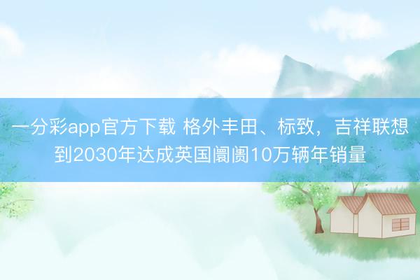 一分彩app官方下載 格外豐田、標(biāo)致，吉祥聯(lián)想到2030年達成英國阛阓10萬輛年銷量