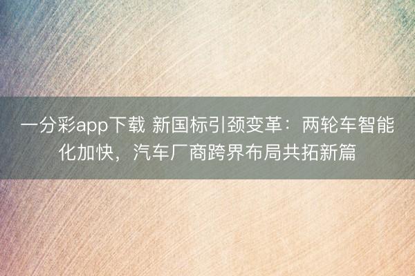 一分彩app下載 新國標引頸變革：兩輪車智能化加快，汽車廠商跨界布局共拓新篇