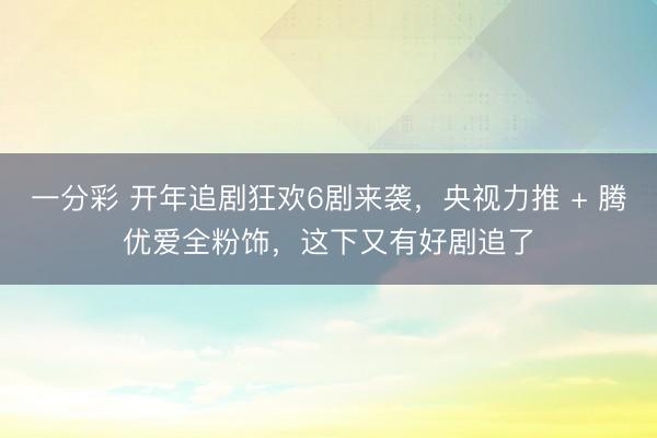 一分彩 開年追劇狂歡6劇來襲，央視力推 + 騰優愛全粉飾，這下又有好劇追了