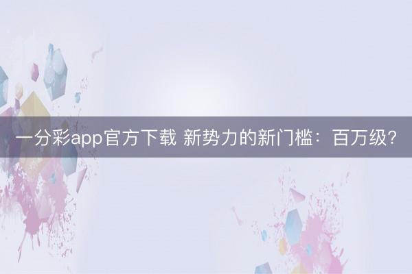 一分彩app官方下載 新勢(shì)力的新門(mén)檻：百萬(wàn)級(jí)?