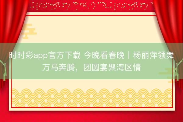 時時彩app官方下載 今晚看春晚|楊麗萍領舞萬馬奔騰,團圓宴聚灣區情