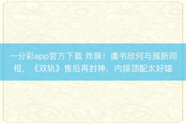一分彩app官方下載 炸屏！虞書欣何與簇新同框，《雙軌》售后再封神，內娛頂配太好嗑