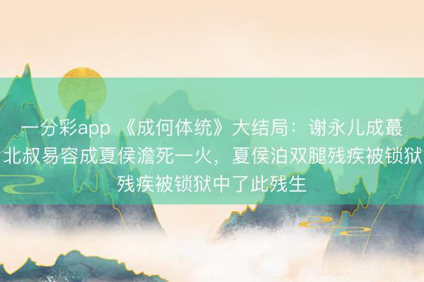 一分彩app 《成何體統(tǒng)》大結局：謝永兒成蕞莽撞難平，北叔易容成夏侯澹死一火，夏侯泊雙腿殘疾被鎖獄中了此殘生