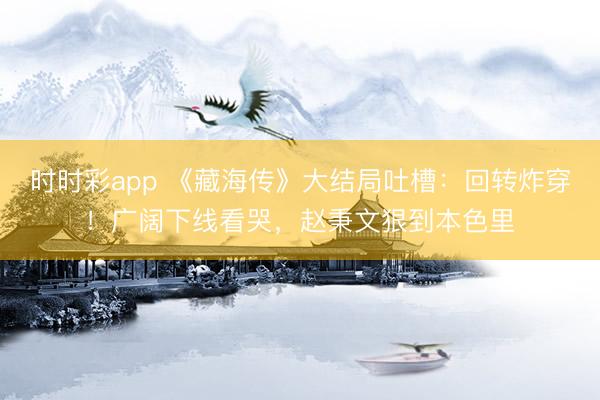時時彩app 《藏海傳》大結(jié)局吐槽：回轉(zhuǎn)炸穿！廣闊下線看哭，趙秉文狠到本色里