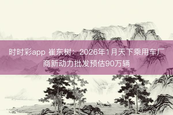 時時彩app 崔東樹：2026年1月天下乘用車廠商新動力批發(fā)預(yù)估90萬輛