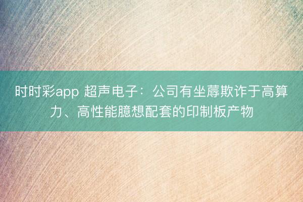 時時彩app 超聲電子：公司有坐蓐欺詐于高算力、高性能臆想配套的印制板產(chǎn)物