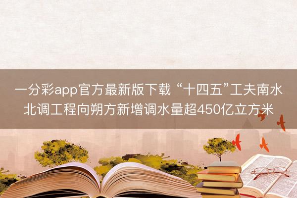 一分彩app官方最新版下載 “十四五”工夫南水北調(diào)工程向朔方新增調(diào)水量超450億立方米