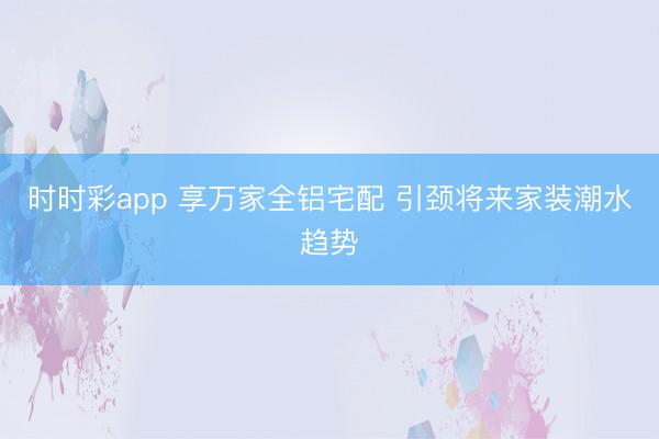 時(shí)時(shí)彩app 享萬家全鋁宅配 引頸將來家裝潮水趨勢