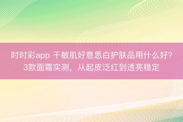 時時彩app 干敏肌好意思白護膚品用什么好？3款面霜實測，從起皮泛紅到透亮穩定
