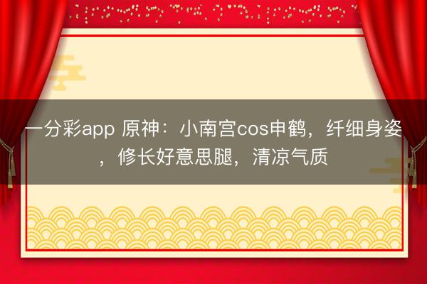 一分彩app 原神：小南宮cos申鶴，纖細身姿，修長好意思腿，清涼氣質