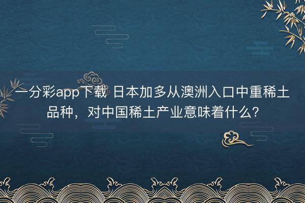 一分彩app下載 日本加多從澳洲入口中重稀土品種，對中國稀土產業意味著什么？