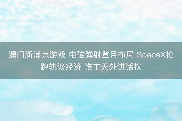 澳門(mén)新浦京游戲 電磁彈射登月布局 SpaceX搶跑軌談經(jīng)濟(jì) 誰(shuí)主天外講話權(quán)