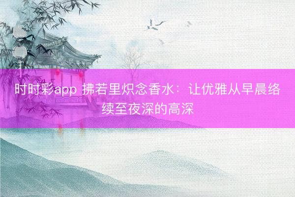 時時彩app 拂若里熾念香水：讓優雅從早晨絡續至夜深的高深
