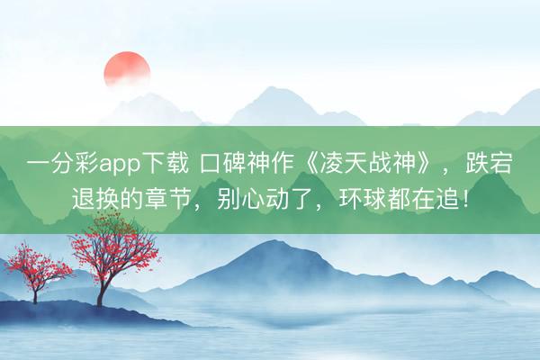 一分彩app下載 口碑神作《凌天戰(zhàn)神》，跌宕退換的章節(jié)，別心動了，環(huán)球都在追！
