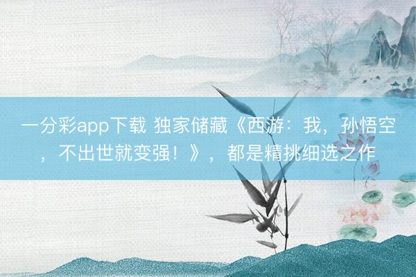 一分彩app下載 獨家儲藏《西游：我，孫悟空，不出世就變強！》，都是精挑細選之作