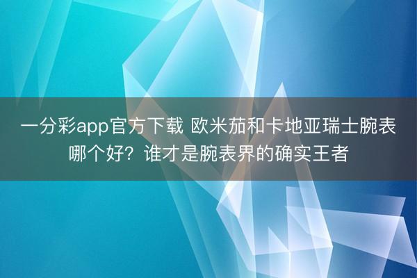 一分彩app官方下載 歐米茄和卡地亞瑞士腕表哪個好？誰才是腕表界的確實王者