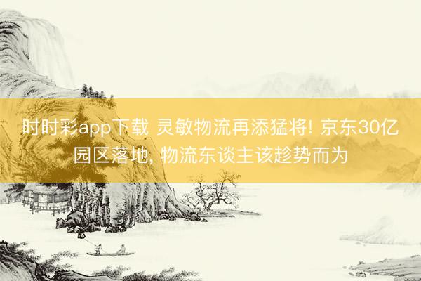 時時彩app下載 靈敏物流再添猛將! 京東30億園區落地， 物流東談主該趁勢而為